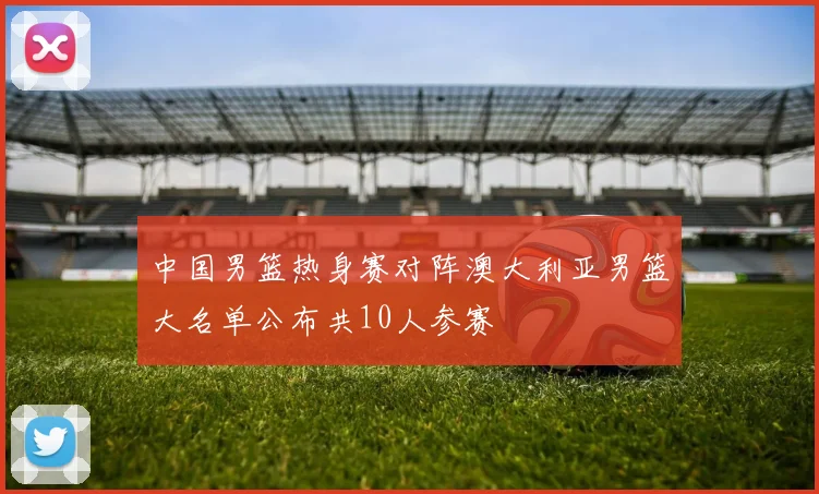 中国男篮热身赛对阵澳大利亚男篮大名单公布共10人参赛
