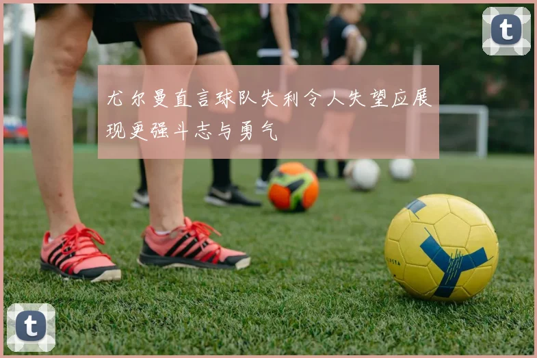 尤尔曼直言球队失利令人失望应展现更强斗志与勇气