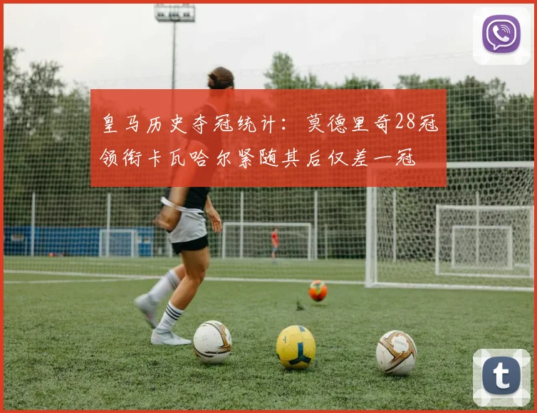 皇马历史夺冠统计：莫德里奇28冠领衔卡瓦哈尔紧随其后仅差一冠