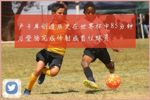 卢卡库创造历史在世界杯中85分钟后登场完成传射成首位球员