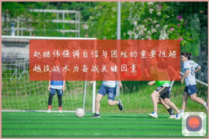 赵继伟强调自信与团结的重要性超越技战术为备战关键因素