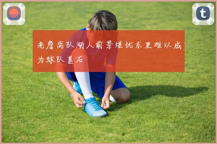 老詹离队湖人前景堪忧东里难以成为球队基石