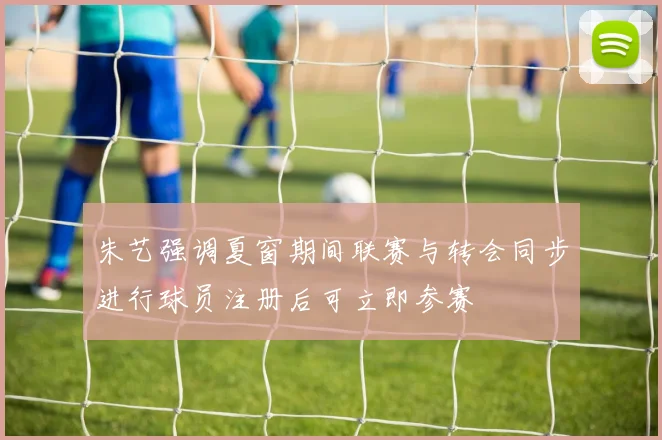 朱艺强调夏窗期间联赛与转会同步进行球员注册后可立即参赛