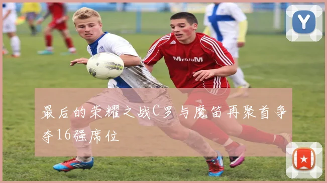最后的荣耀之战C罗与魔笛再聚首争夺16强席位
