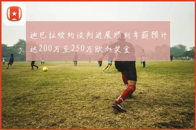 迪巴拉续约谈判进展顺利年薪预计达200万至250万欧加奖金