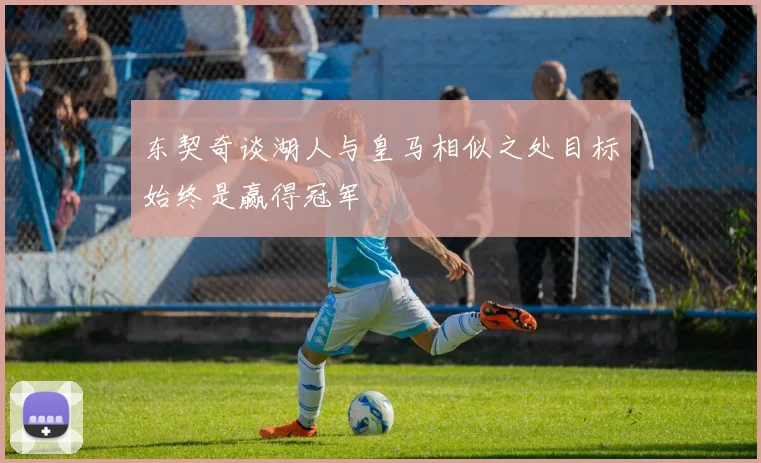 东契奇谈湖人与皇马相似之处目标始终是赢得冠军