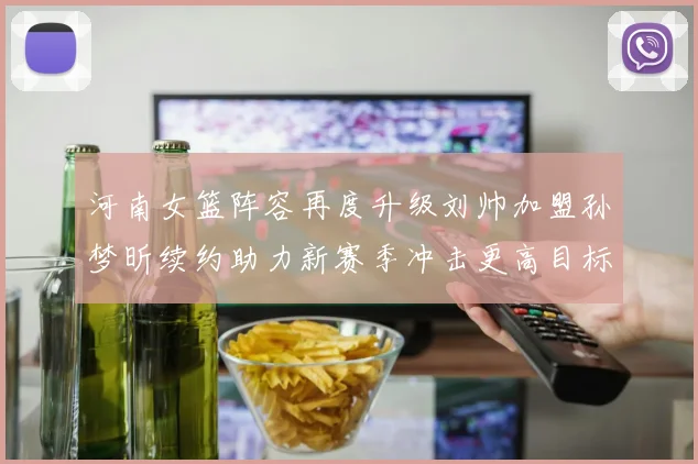 河南女篮阵容再度升级刘帅加盟孙梦昕续约助力新赛季冲击更高目标