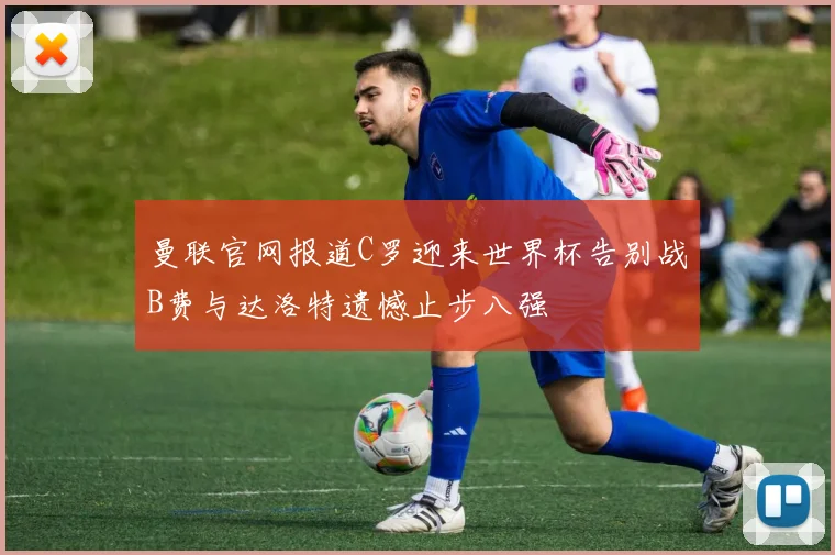 曼联官网报道C罗迎来世界杯告别战B费与达洛特遗憾止步八强