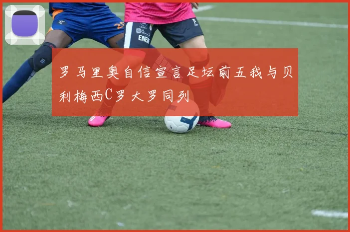 罗马里奥自信宣言足坛前五我与贝利梅西C罗大罗同列