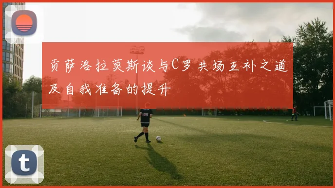 贡萨洛拉莫斯谈与C罗共场互补之道及自我准备的提升