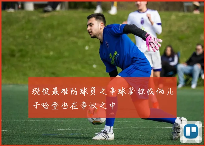 现役最难防球员之争球爹称我俩儿子哈登也在争议之中