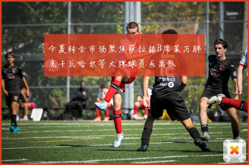 今夏转会市场聚焦萨拉赫B席莱万胖虎卡瓦哈尔等大牌球员或离队