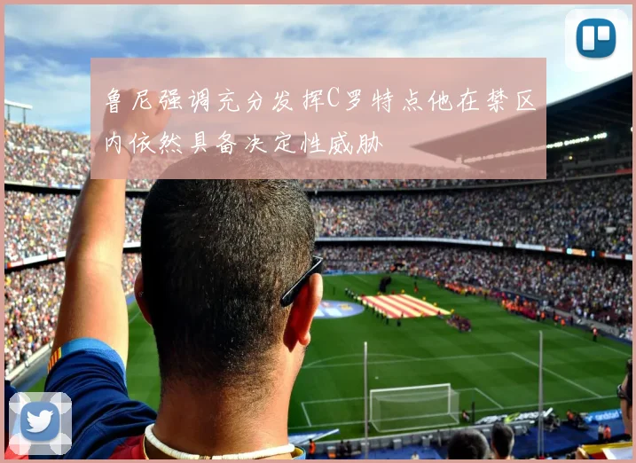 鲁尼强调充分发挥C罗特点他在禁区内依然具备决定性威胁