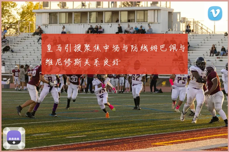 皇马引援聚焦中场与防线姆巴佩与维尼修斯关系良好